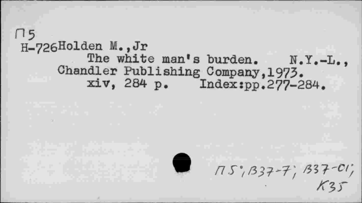 ﻿H5
H-726Holden M.,Jr
The white man’s burden. N.Y.-L., Chandler Publishing Company,1975.
xiv, 284 p.	Index:pp.277-284.
/7.r;/39?'7;